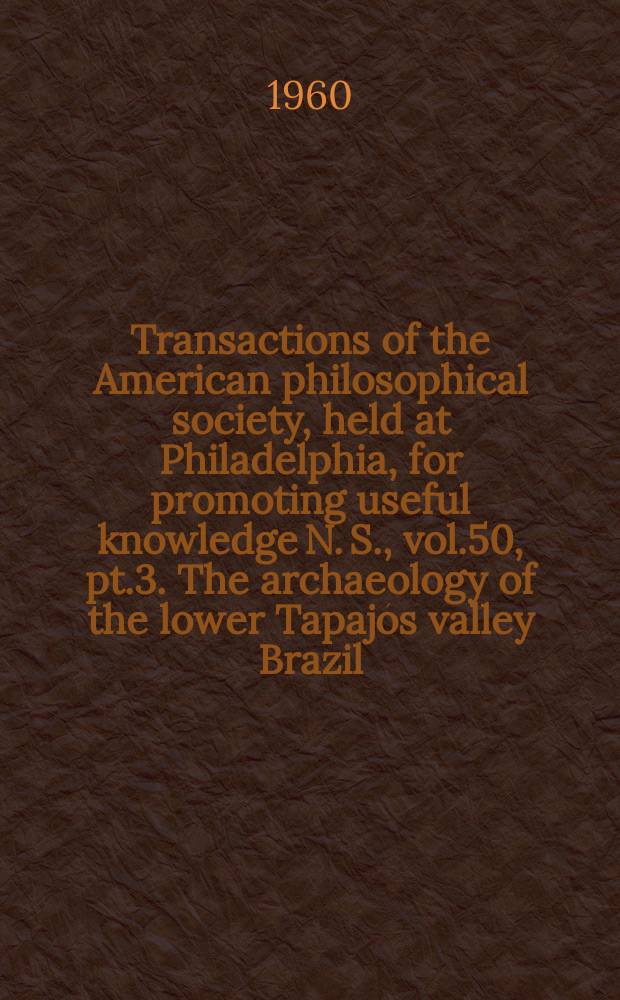 Transactions of the American philosophical society, held at Philadelphia, for promoting useful knowledge N. S., vol.50, pt.3. The archaeology of the lower Tapajós valley Brazil