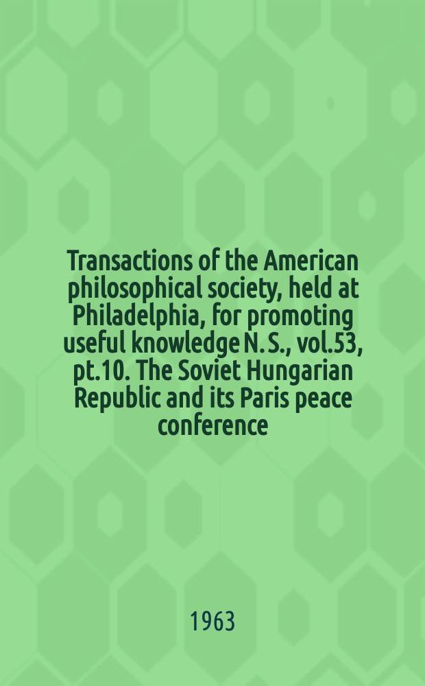 Transactions of the American philosophical society, held at Philadelphia, for promoting useful knowledge N. S., vol.53, pt.10. The Soviet Hungarian Republic and its Paris peace conference