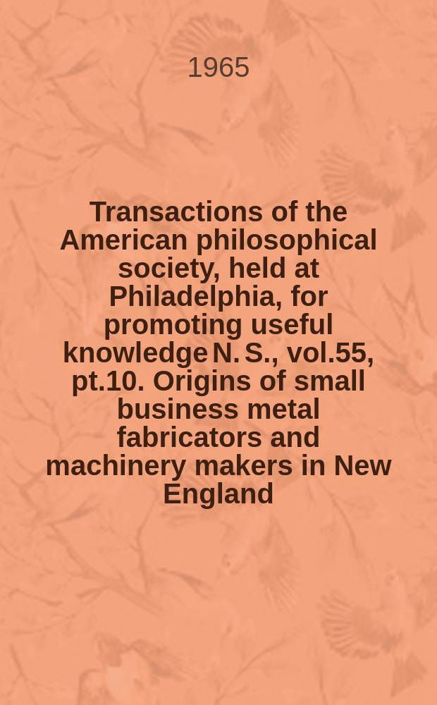 Transactions of the American philosophical society, held at Philadelphia, for promoting useful knowledge N. S., vol.55, pt.10. Origins of small business metal fabricators and machinery makers in New England, 1890-1957