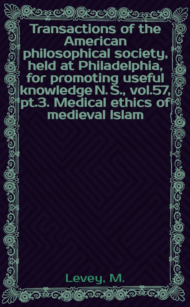 Transactions of the American philosophical society, held at Philadelphia, for promoting useful knowledge N. S., vol.57, pt.3. Medical ethics of medieval Islam