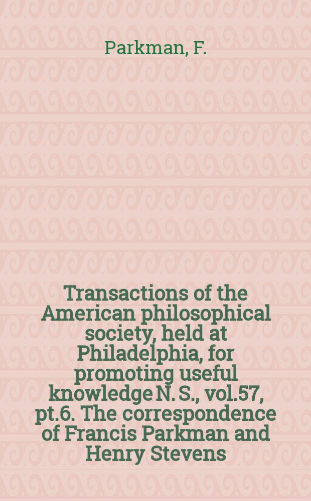 Transactions of the American philosophical society, held at Philadelphia, for promoting useful knowledge N. S., vol.57, pt.6. The correspondence of Francis Parkman and Henry Stevens, 1845-1885
