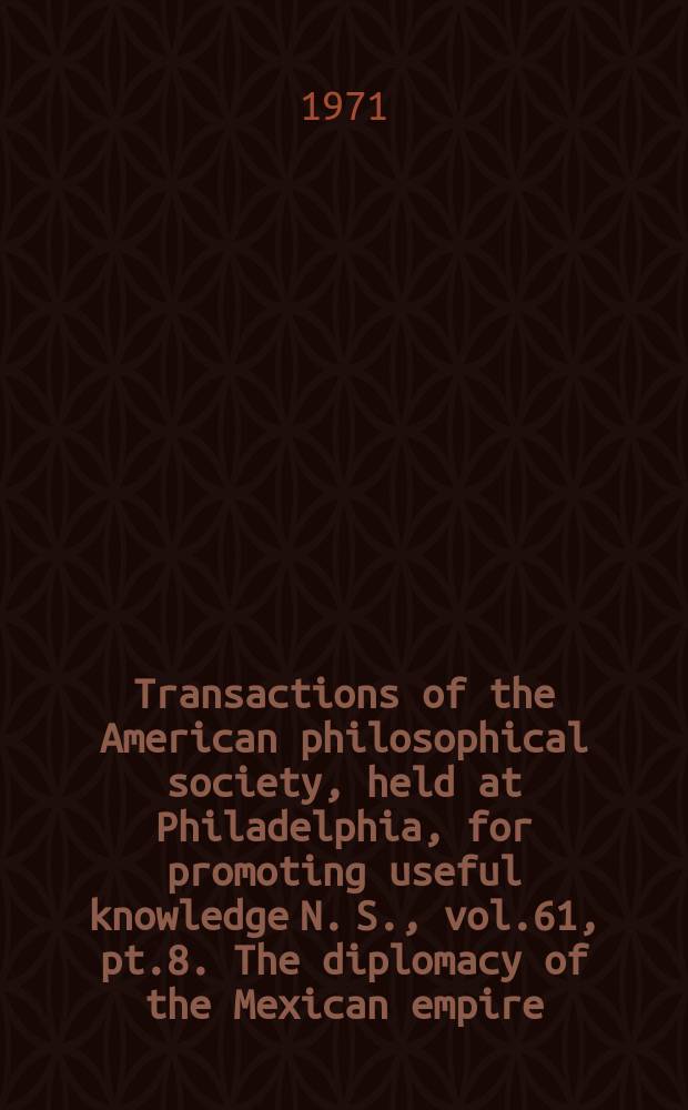 Transactions of the American philosophical society, held at Philadelphia, for promoting useful knowledge N. S., vol.61, pt.8. The diplomacy of the Mexican empire ...