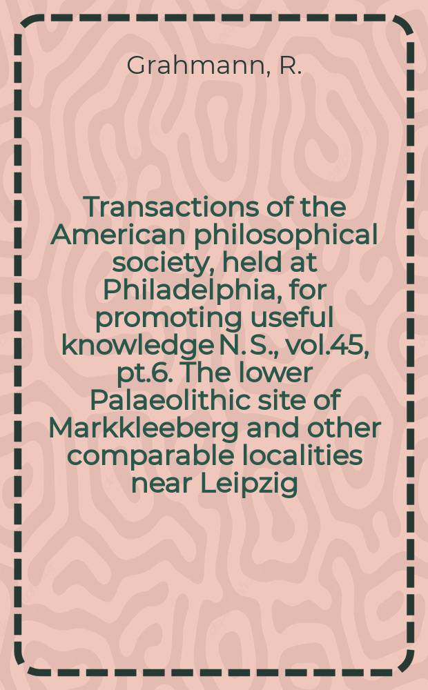 Transactions of the American philosophical society, held at Philadelphia, for promoting useful knowledge N. S., vol.45, pt.6. The lower Palaeolithic site of Markkleeberg and other comparable localities near Leipzig