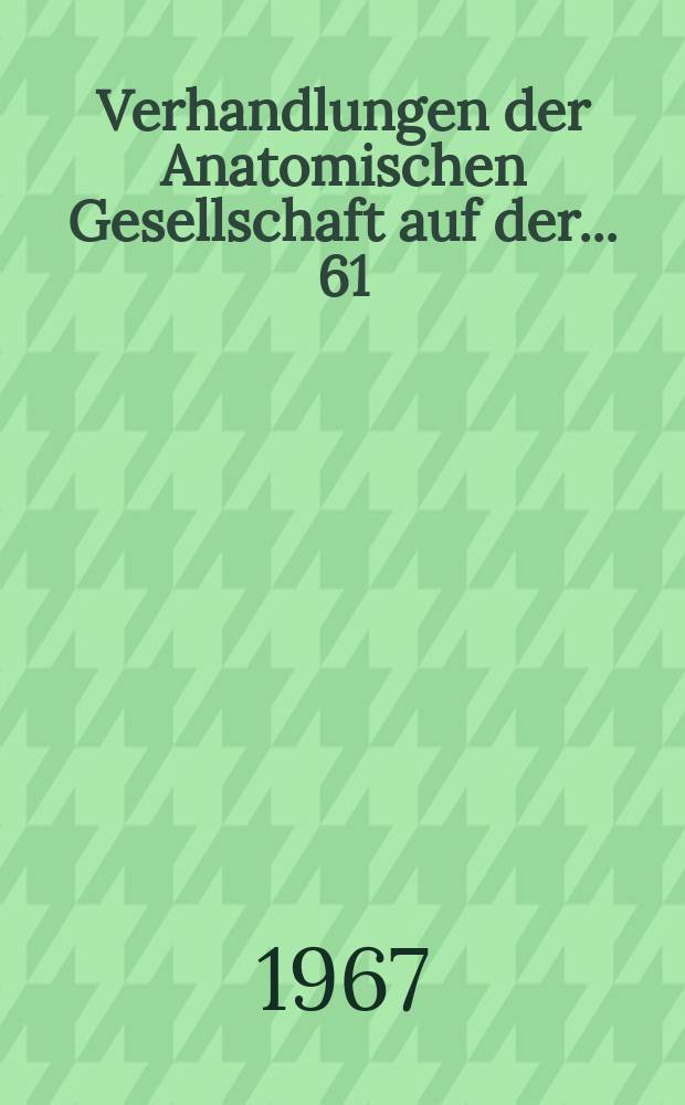 Verhandlungen der Anatomischen Gesellschaft auf der ... 61 : Versammlung in Basel vom 28 März bis 1 April 1966