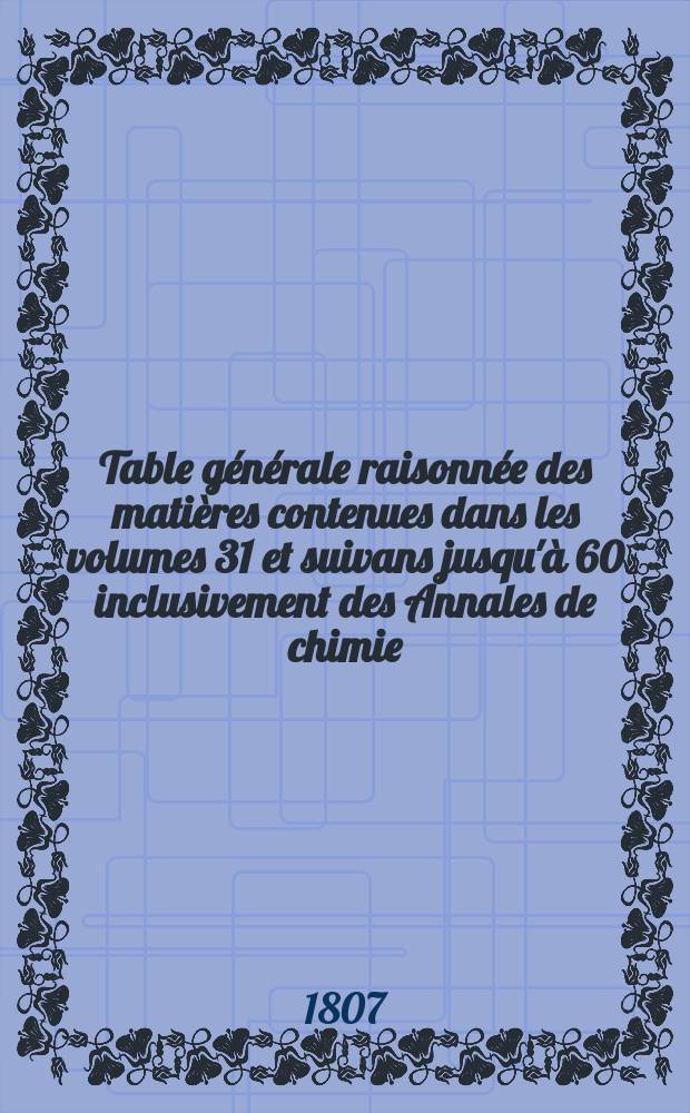 Table g&eacute;n&eacute;rale raisonn&eacute;e des mati&egrave;res contenues dans les volumes 31 et suivans jusqu'&agrave; 60 inclusivement des Annales de chimie; suivie d'une table alphab&eacute;tique des auteurs qui y sont cit&eacute;s