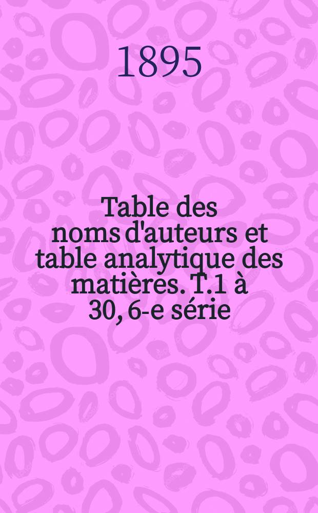 Table des noms d'auteurs et table analytique des matières. T.1 à 30, 6-e série : (1884 à 1893)