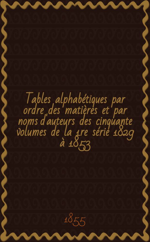 Tables alphabétiques par ordre des matières et par noms d'auteurs des cinquante volumes de la 1re série 1829 à 1853