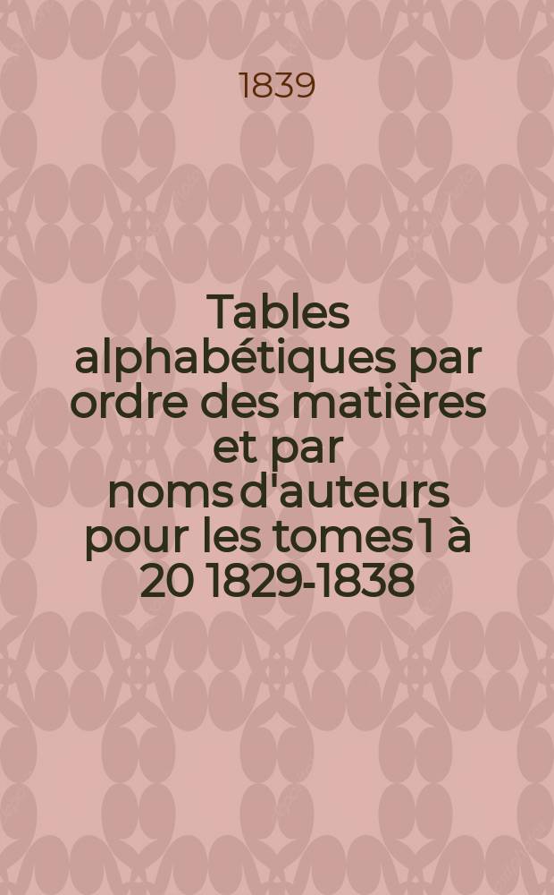 Tables alphabétiques par ordre des matières et par noms d'auteurs pour les tomes 1 à 20 [1829-1838]