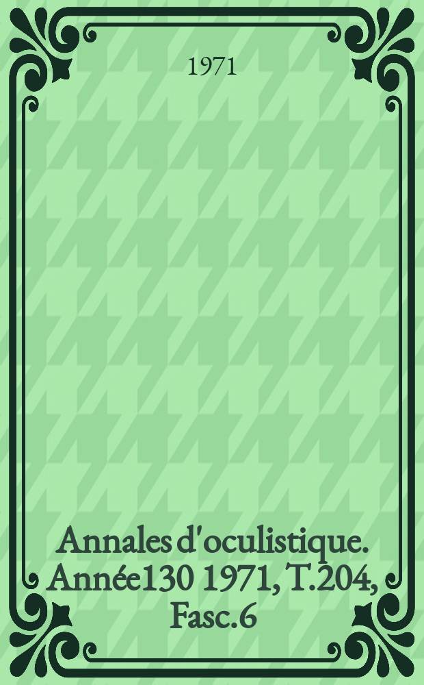 Annales d'oculistique. Ann&eacute;e130 1971, T.204, Fasc.6