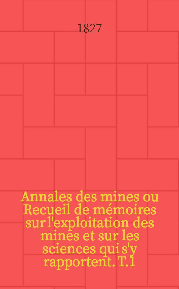 Annales des mines ou Recueil de mémoires sur l'exploitation des mines et sur les sciences qui s'y rapportent. T.1
