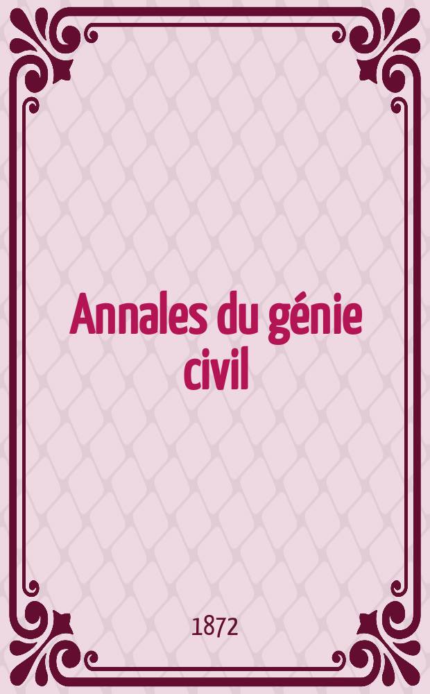 Annales du génie civil : Recueil de mémoires sur les mathématiques pures et appliquée, l'astronomie, les ponts et chaussées, les routes et la navigation maritime et fluviale, l'architecture, les mines, la metallurgie, la chimie, la physique, les arts mécaniques, l'économie industrielle, le génie rural, revue de l'industrie française et étrangère... Année1(11) 1872, T.1(18), №12