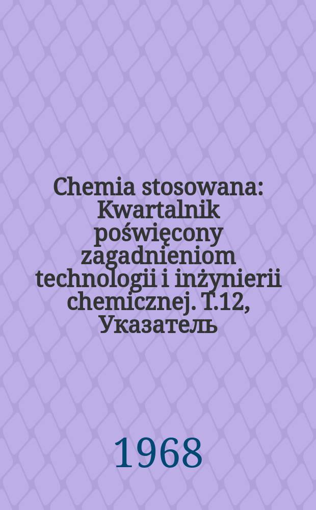 Chemia stosowana : Kwartalnik poświęcony zagadnieniom technologii i inżynierii chemicznej. T.12, Указатель