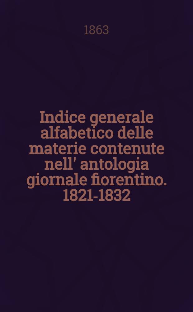 Indice generale alfabetico delle materie contenute nell' antologia giornale fiorentino. 1821-1832