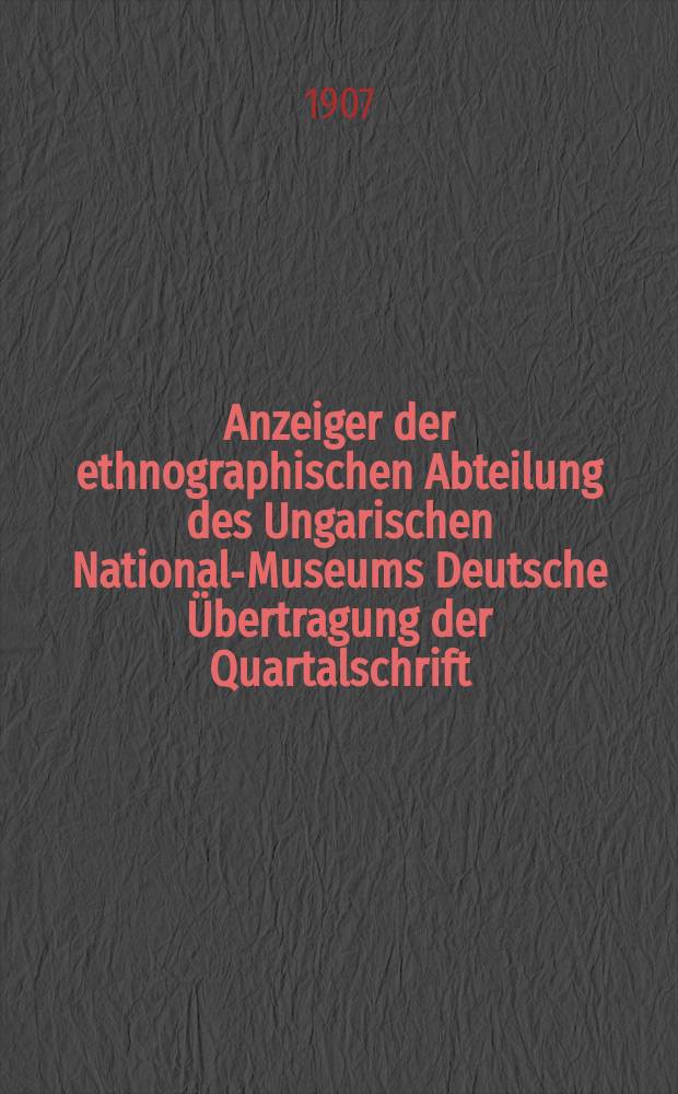 Anzeiger der ethnographischen Abteilung des Ungarischen National-Museums Deutsche Übertragung der Quartalschrift : A Magyar Nemzeti Múzeum néprajzi osztályának Ertesitöje : Ergänzungsblatt "Ethnologische Mitteilungen aus Ungarn". Red. Dr. Herrmann Ant