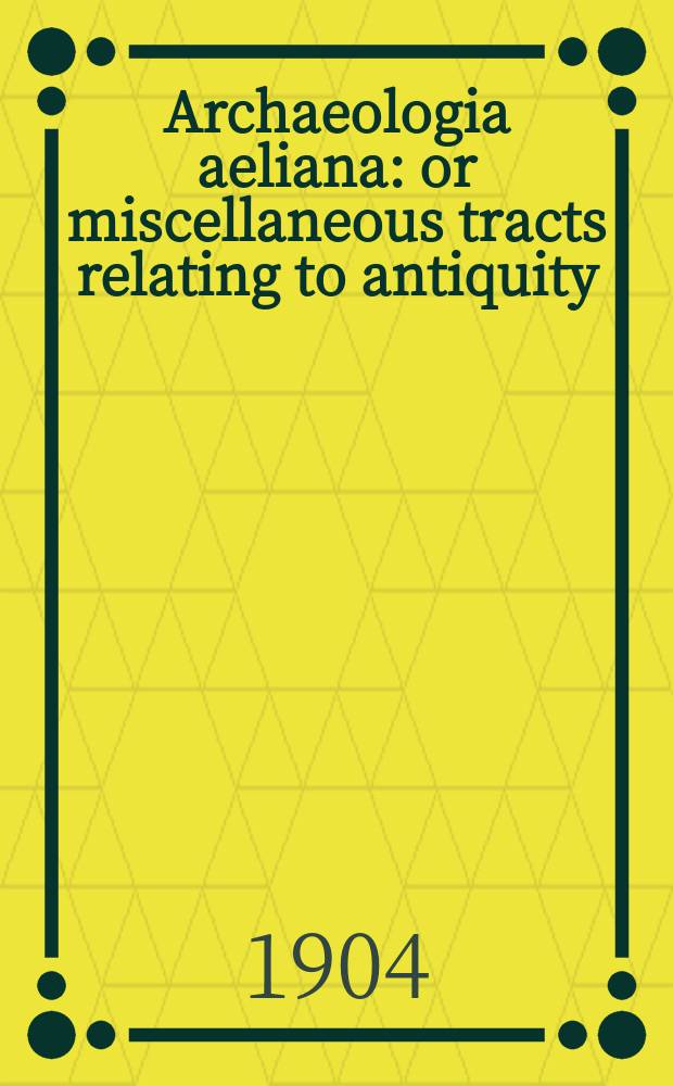 Archaeologia aeliana: or miscellaneous tracts relating to antiquity : Publ. by the Society of antiquaries of Newcastle-upon Tyne. Archaeologia aeliana: or miscellaneous tracts relating to antiquity