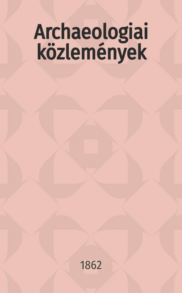 Archaeologiai k&ouml;zlem&eacute;nyek : A hazai műeml&eacute;kek ismeret&eacute;nek előmozd&iacute;t&aacute;s&aacute;ra Kiadja a Magyar tudom&aacute;nyos akad. Archaeologiai bizottm&aacute;nya. Archaeologiai k&ouml;zlem&eacute;nyek