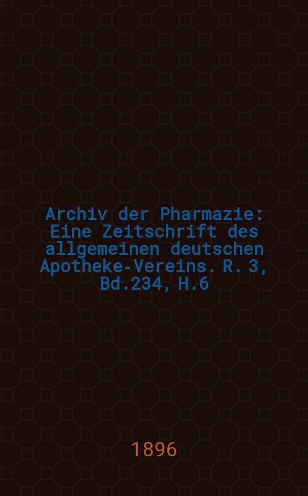 Archiv der Pharmazie : Eine Zeitschrift des allgemeinen deutschen Apotheke-Vereins. R. 3, Bd.234, H.6