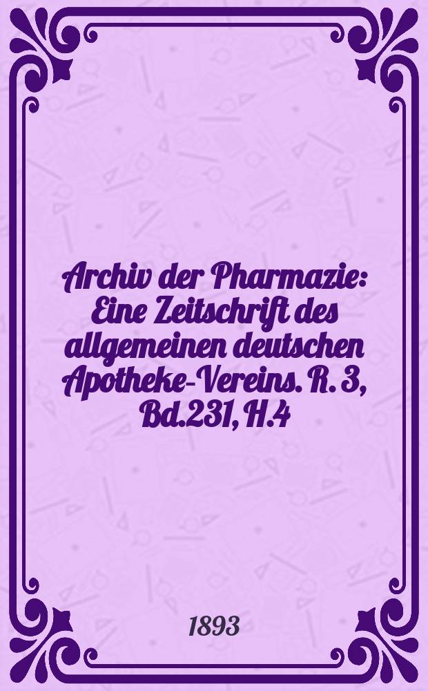 Archiv der Pharmazie : Eine Zeitschrift des allgemeinen deutschen Apotheke-Vereins. R. 3, Bd.231, H.4