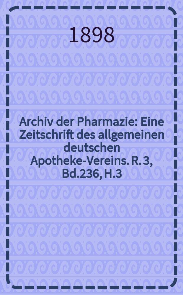 Archiv der Pharmazie : Eine Zeitschrift des allgemeinen deutschen Apotheke-Vereins. R. 3, Bd.236, H.3