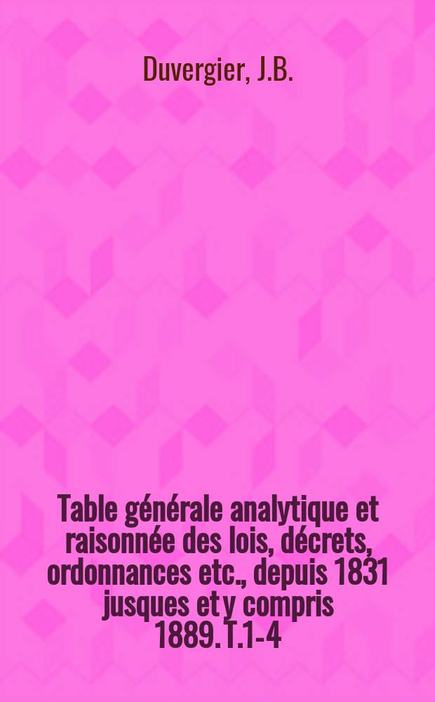 Table générale analytique et raisonnée des lois, décrets, ordonnances etc., depuis 1831 jusques et y compris 1889. T.1-4