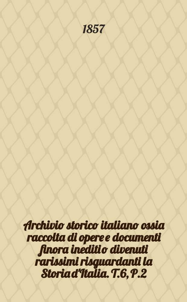 Archivio storico italiano ossia raccolta di opere e documenti finora inediti o divenuti rarissimi risguardanti la Storia d'Italia. T.6, P.2
