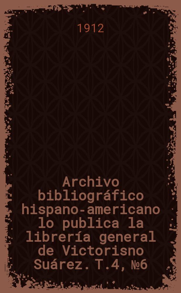 Archivo bibliogr&aacute;fico hispano-americano lo publica la librer&iacute;a general de Victorisno Su&aacute;rez. T.4, №6
