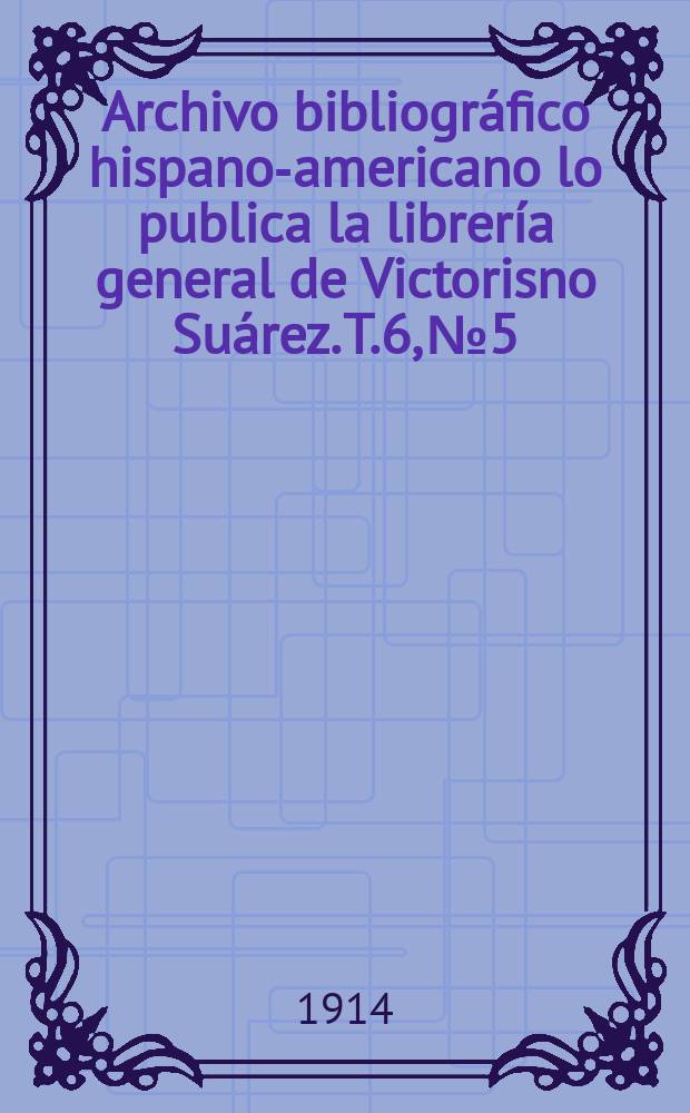 Archivo bibliogr&aacute;fico hispano-americano lo publica la librer&iacute;a general de Victorisno Su&aacute;rez. T.6, №5