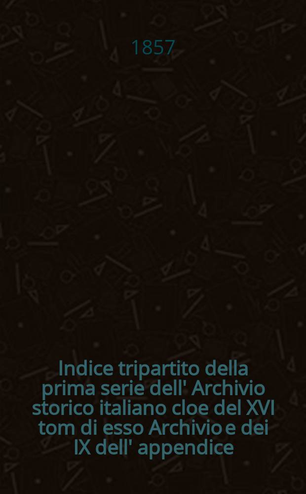 Indice tripartito della prima serie dell' Archivio storico italiano cloe del XVI tom di esso Archivio e dei IX dell' appendice