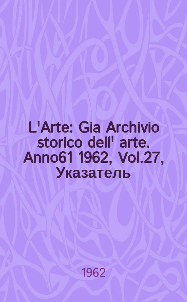 L'Arte : Gia Archivio storico dell' arte. Anno61 1962, Vol.27, Указатель