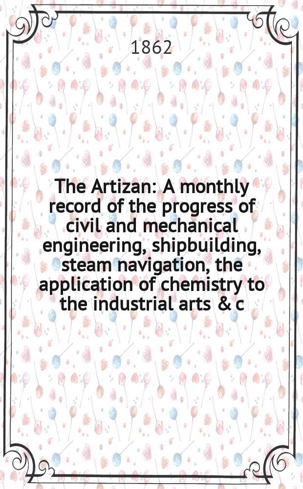 The Artizan : A monthly record of the progress of civil and mechanical engineering, shipbuilding, steam navigation, the application of chemistry to the industrial arts & c. The Artizan