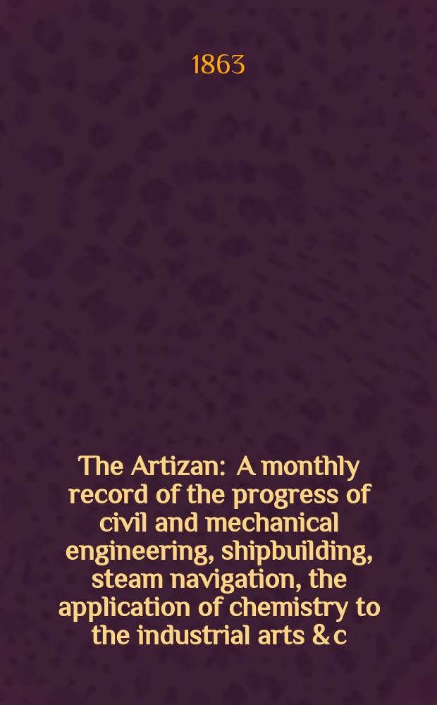 The Artizan : A monthly record of the progress of civil and mechanical engineering, shipbuilding, steam navigation, the application of chemistry to the industrial arts & c. Vol.1[21], №1