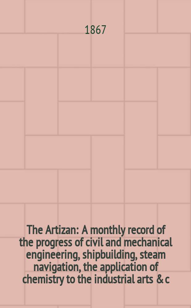 The Artizan : A monthly record of the progress of civil and mechanical engineering, shipbuilding, steam navigation, the application of chemistry to the industrial arts & c. Vol.1(25), №2
