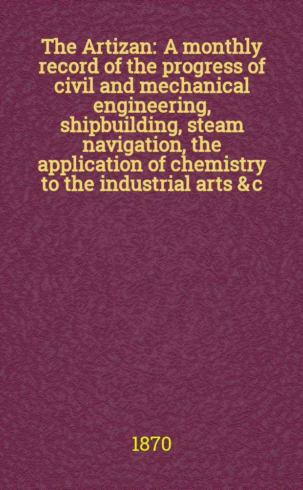 The Artizan : A monthly record of the progress of civil and mechanical engineering, shipbuilding, steam navigation, the application of chemistry to the industrial arts & c. Vol.4(28), №2