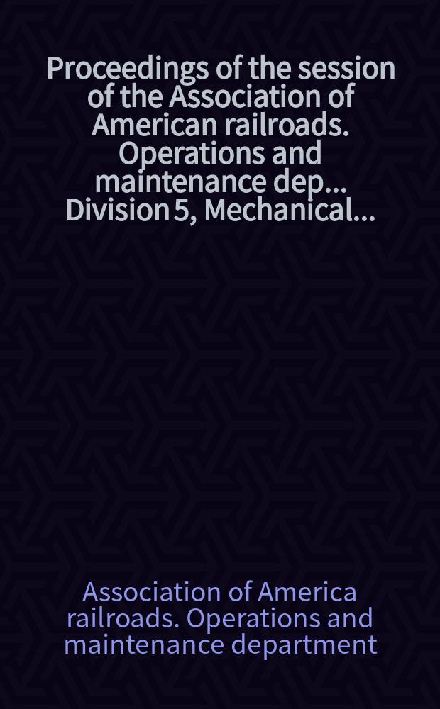 Proceedings of the session of the Association of American railroads. Operations and maintenance dep.. Division 5, Mechanical ...