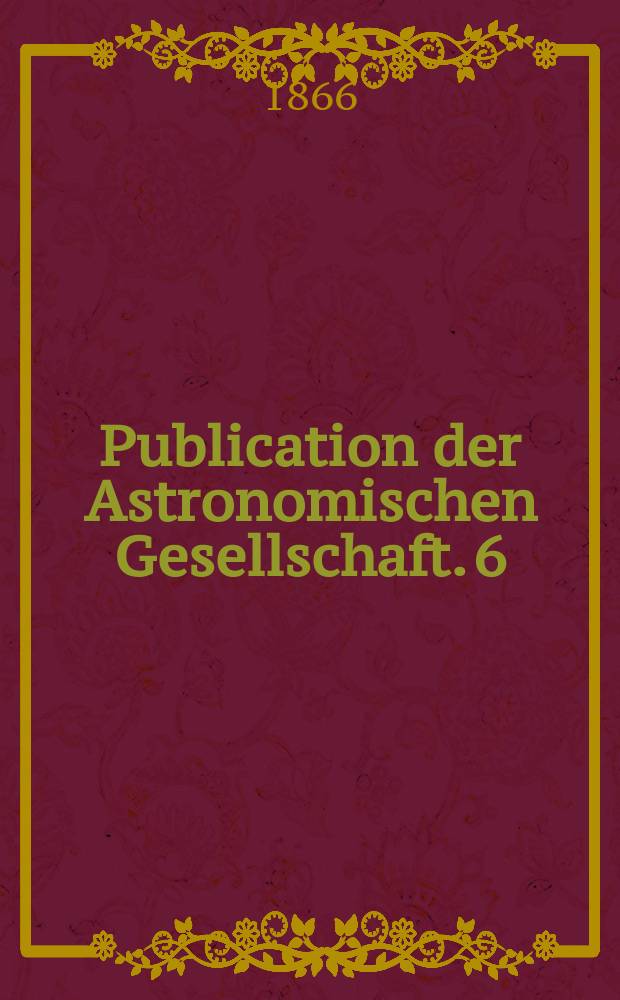 Publication der Astronomischen Gesellschaft. 6 : Rechtwinkelige und Polarcoordinaten des Jupiter ... sowie Componenten der störenden Kräfte, mit denen Jupiter auf die Sonne wirkt