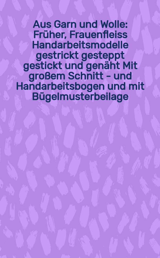Aus Garn und Wolle : Früher, Frauenfleiss Handarbeitsmodelle gestrickt gesteppt gestickt und genäht Mit großem Schnitt - und Handarbeitsbogen und mit Bügelmusterbeilage. H.7