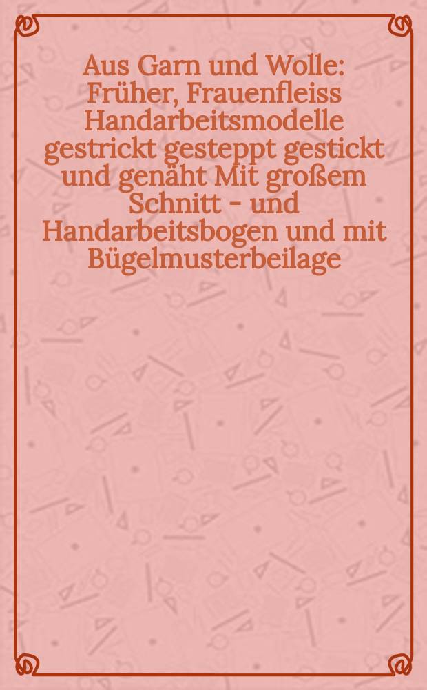 Aus Garn und Wolle : Früher, Frauenfleiss Handarbeitsmodelle gestrickt gesteppt gestickt und genäht Mit großem Schnitt - und Handarbeitsbogen und mit Bügelmusterbeilage. H.8