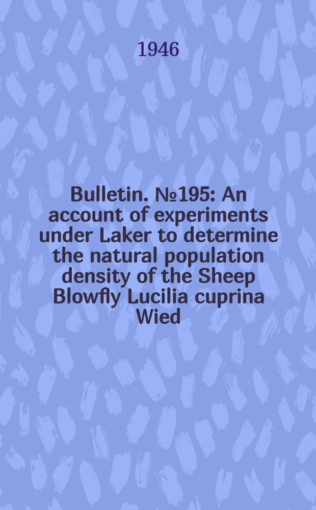 Bulletin. №195 : An account of experiments under Laker to determine the natural population density of the Sheep Blowfly Lucilia cuprina Wied