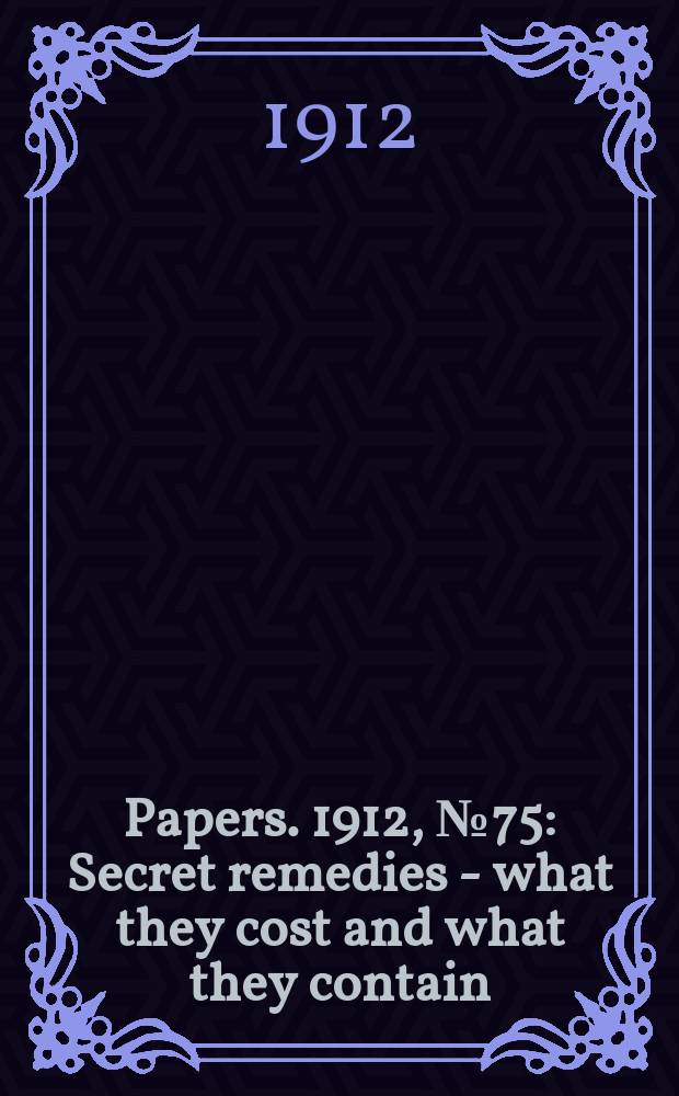 [Papers]. 1912, №75 : Secret remedies - what they cost and what they contain