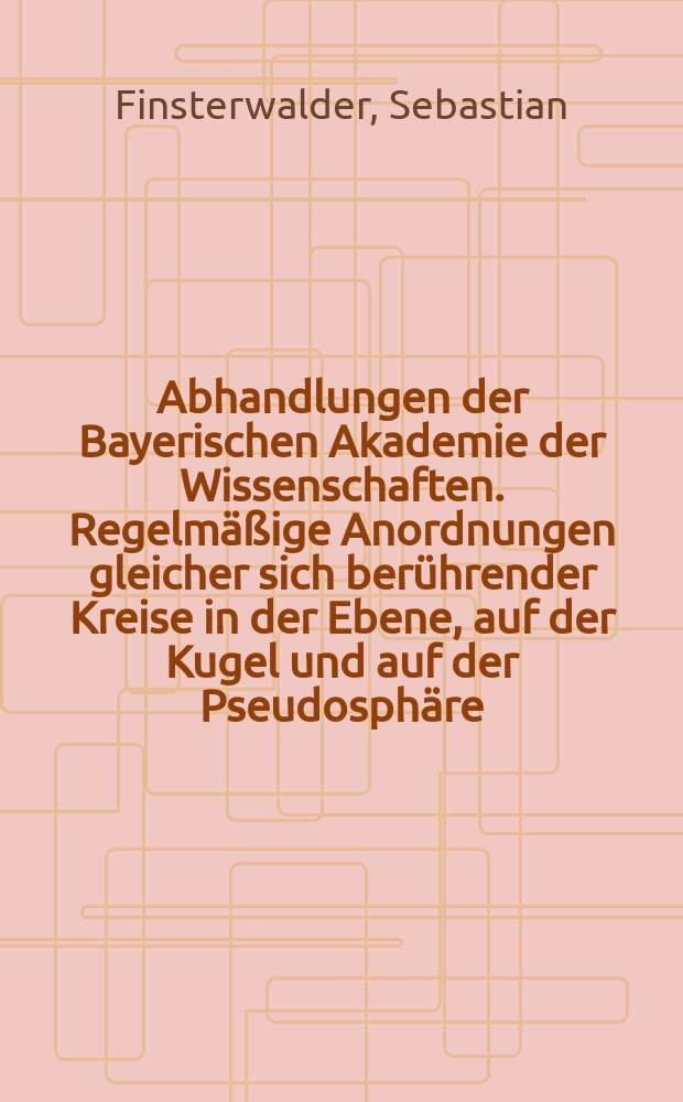 Abhandlungen der Bayerischen Akademie der Wissenschaften. Regelmäßige Anordnungen gleicher sich berührender Kreise in der Ebene, auf der Kugel und auf der Pseudosphäre