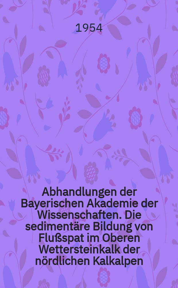 Abhandlungen der Bayerischen Akademie der Wissenschaften. Die sedimentäre Bildung von Flußspat im Oberen Wettersteinkalk der nördlichen Kalkalpen