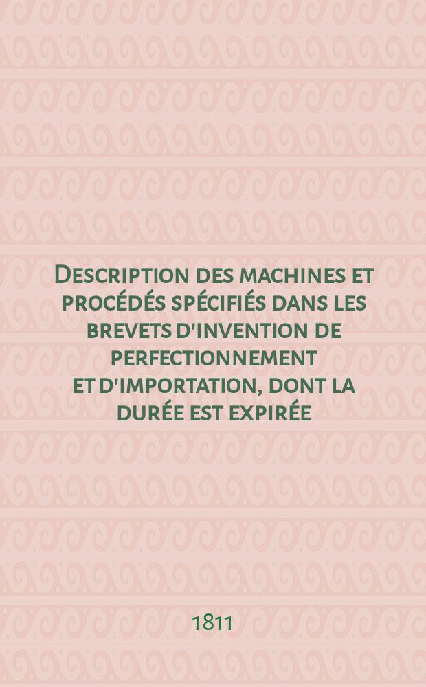 Description des machines et proc&eacute;d&eacute;s sp&eacute;cifi&eacute;s dans les brevets d'invention de perfectionnement et d'importation, dont la dur&eacute;e est expir&eacute;e