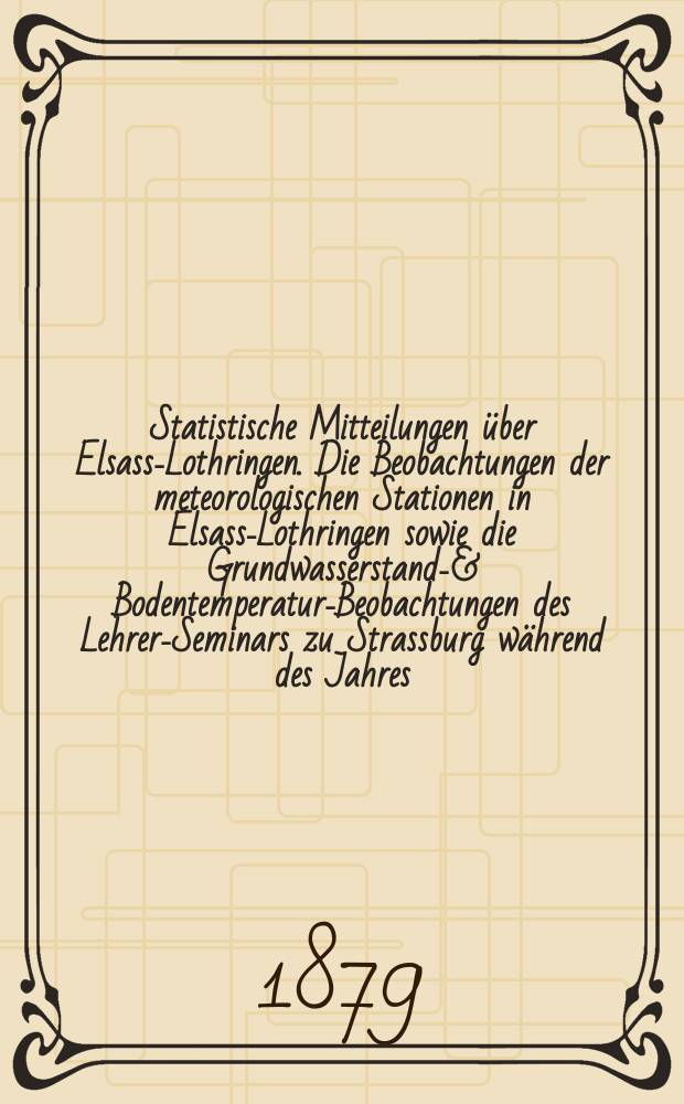 Statistische Mitteilungen über Elsass-Lothringen. Die Beobachtungen der meteorologischen Stationen in Elsass-Lothringen sowie die Grundwasserstands- & Bodentemperatur-Beobachtungen des Lehrer-Seminars zu Strassburg während des Jahres ...