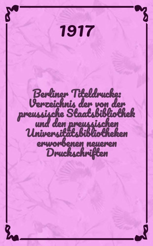 Berliner Titeldrucke : Verzeichnis der von der preussische Staatsbibliothek und den preussischen Universitätsbibliotheken erworbenen neueren Druckschriften
