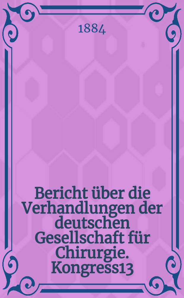 Bericht über die Verhandlungen der deutschen Gesellschaft für Chirurgie. Kongress13 : 1884