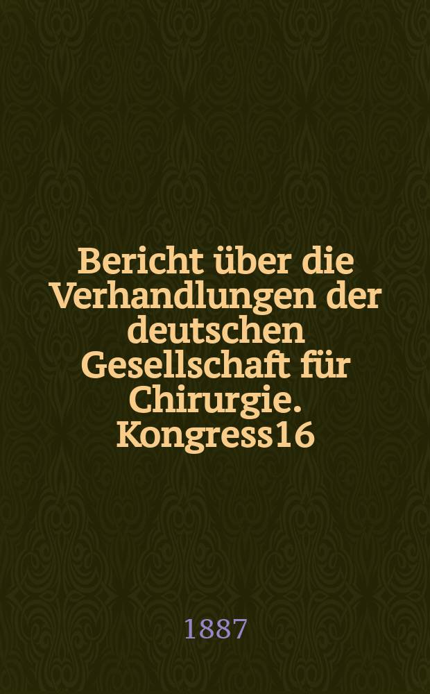 Bericht über die Verhandlungen der deutschen Gesellschaft für Chirurgie. Kongress16 : 1887
