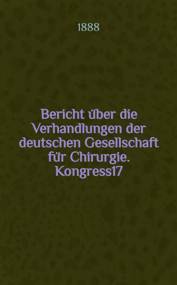 Bericht über die Verhandlungen der deutschen Gesellschaft für Chirurgie. Kongress17 : 1888