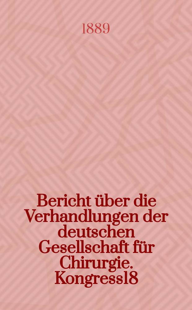 Bericht über die Verhandlungen der deutschen Gesellschaft für Chirurgie. Kongress18 : 1889