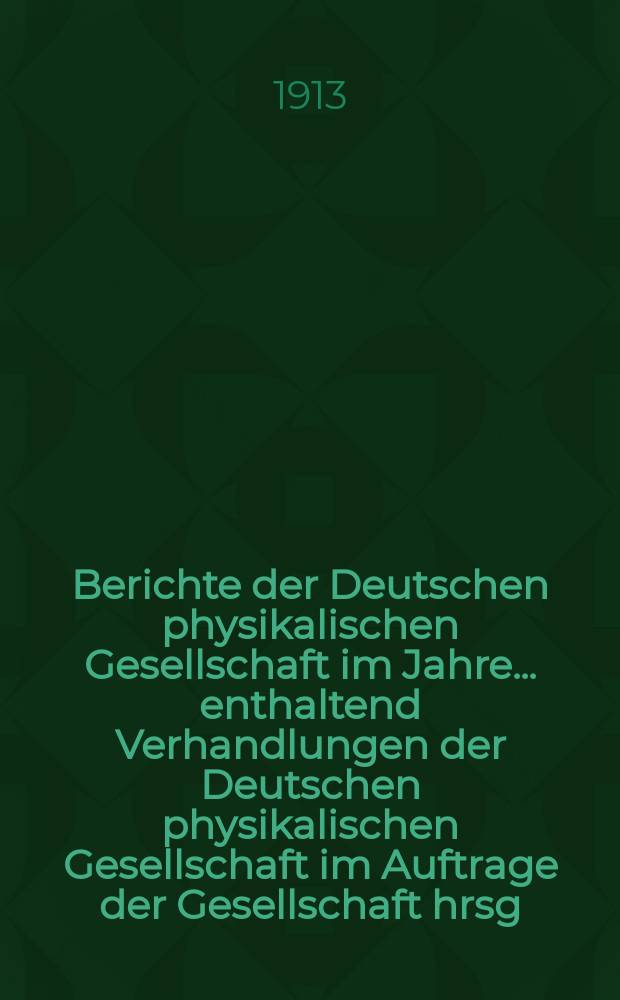 Berichte der Deutschen physikalischen Gesellschaft im Jahre ... enthaltend Verhandlungen der Deutschen physikalischen Gesellschaft im Auftrage der Gesellschaft hrsg. von Karl Scheel und Halbmonatliches Literaturverzeichnis der "Fortschritte der Physik", dargestellt von der Deutschen physikalischen Gesellschaft. Jg.11 : ... im Jahre 1913