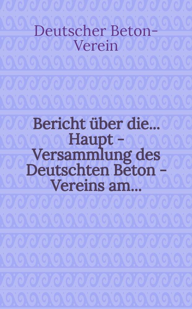 Bericht über die ... Haupt - Versammlung des Deutschten Beton - Vereins am ...